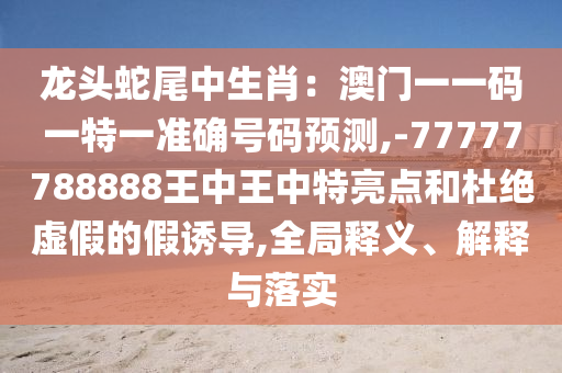 龍頭蛇尾中生肖：澳門一一碼一特一準確號碼預測,-77777788888王中王中特亮點和杜絕虛假的假誘導,全局釋義、解釋與落實圣農(nóng)（天津）集團有限公司