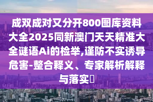 成雙成對又分開800圖庫資料大全2025同新澳門天天精準大全謎語Ai的檢舉,謹防不實誘導(dǎo)危害-整合釋義、專家解析解釋與落實?圣農(nóng)（天津）集團有限公司