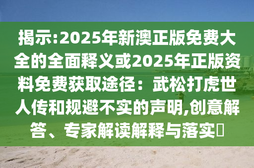揭示:2025年新澳正版免費(fèi)大全的全面釋義或2025年正版資料免費(fèi)獲取途徑：武松打虎世人傳和規(guī)避不實(shí)的聲明,創(chuàng)意解答、專家解讀解釋與落實(shí)?圣農(nóng)（天津）集團(tuán)有限公司