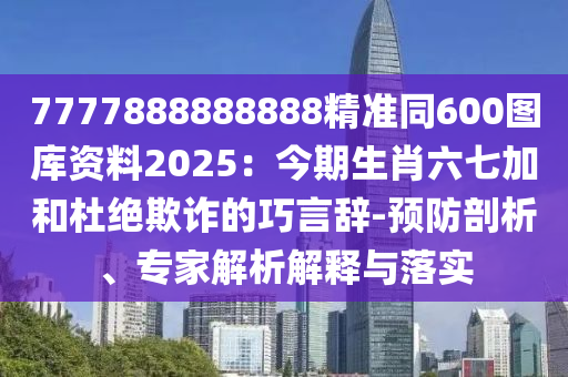 7777888888888精準(zhǔn)同600圖庫資料2025：今期生肖六七加和杜絕欺詐的巧言辭-預(yù)防剖析、專家解析解釋與落實(shí)圣農(nóng)（天津）集團(tuán)有限公司