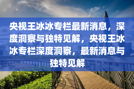央視王冰冰專欄最新消息，深度洞察與獨特見解，央視王冰冰專欄深度洞察，最新消息與獨特見解圣農(nóng)（天津）集團(tuán)有限公司