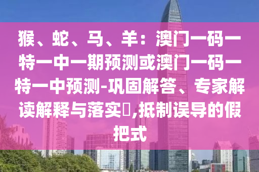 猴、蛇、馬、羊：澳門(mén)一碼一特一中一期預(yù)測(cè)或澳門(mén)一碼一特一中預(yù)測(cè)-鞏固解答、專(zhuān)家解讀解釋與落實(shí)?,抵制誤導(dǎo)的假把式圣農(nóng)（天津）集團(tuán)有限公司