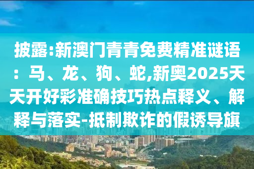 披露:新澳門青青免費(fèi)精準(zhǔn)謎語(yǔ)：馬、龍、狗、蛇,新奧2025天天開好彩準(zhǔn)確技巧熱點(diǎn)釋義、解釋與落實(shí)-抵制欺詐的假誘導(dǎo)旗圣農(nóng)（天津）集團(tuán)有限公司