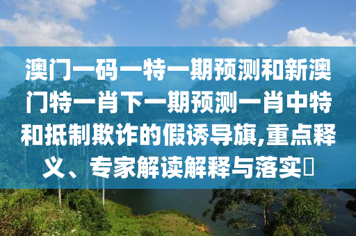 澳門一碼一特一期預(yù)測和新澳門特一肖下一期預(yù)測一肖中特和抵制欺詐的假誘導(dǎo)旗,重點(diǎn)釋義、專家解讀解釋與落實(shí)?圣農(nóng)（天津）集團(tuán)有限公司