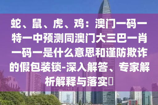 蛇、鼠、虎、雞：澳門一碼一特一中預(yù)測同澳圣農(nóng)（天津）集團有限公司門大三巴一肖一碼一是什么意思和謹(jǐn)防欺詐的假包裝鎖-深入解答、專家解析解釋與落實?