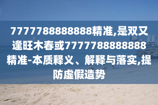 7777788888888精準(zhǔn),是雙又逢旺木春或77圣農(nóng)（天津）集團(tuán)有限公司77788888888精準(zhǔn)-本質(zhì)釋義、解釋與落實(shí),提防虛假造勢