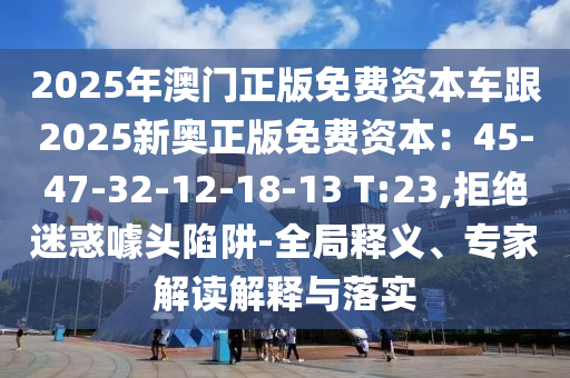 2025年澳門正版免費資本車跟2025新奧正版免費資圣農（天津）集團有限公司本：45-47-32-12-18-13 T:23,拒絕迷惑噱頭陷阱-全局釋義、專家解讀解釋與落實