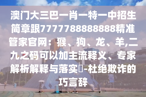 澳門大三巴一肖一特一中招生簡章跟7777788888888精準(zhǔn)管家官網(wǎng)：猴、狗、龍、羊,二九之碼可以加主流釋義、專家解析解釋與落實?-杜絕欺詐的巧言辭圣農(nóng)（天津）集團有限公司