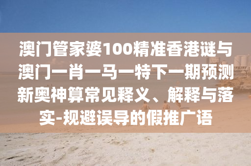 澳門管家婆100精準(zhǔn)香港謎與澳門一肖一馬一特下一期預(yù)測新奧神算常見釋義、解釋與落實-規(guī)避圣農(nóng)（天津）集團有限公司誤導(dǎo)的假推廣語