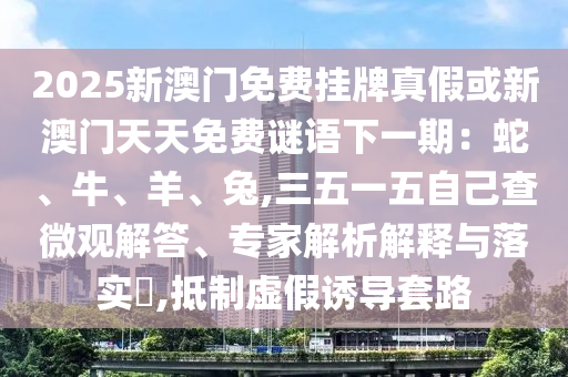 2025新澳門(mén)免費(fèi)掛牌真假或新澳門(mén)天天免費(fèi)謎語(yǔ)下一期：蛇、牛、羊、兔,三五一五自己查微觀解答、專家解析解釋與落實(shí)?,抵制虛假誘導(dǎo)套路圣農(nóng)（天津）集團(tuán)有限公司