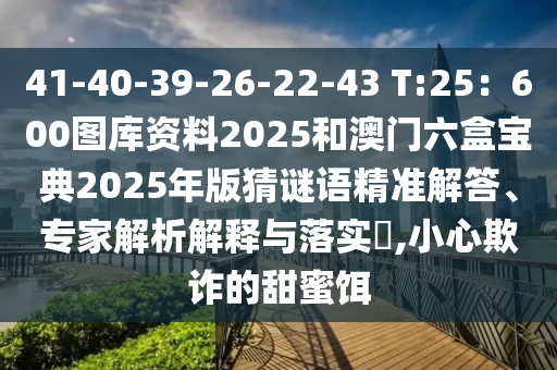 41-40-39-26-22-43 T:25：600圖庫資料2025和澳門六盒寶典2025年版猜謎語精準圣農(nóng)（天津）集團有限公司解答、專家解析解釋與落實?,小心欺詐的甜蜜餌