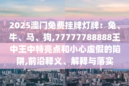 2025澳門免費掛牌燈牌：兔、牛、馬、狗,77777788888王中王中特亮點和小心虛假的陷阱,前沿釋義、解釋與落實圣農(nóng)（天津）集團有限公司