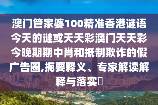 澳門(mén)管家婆100精準(zhǔn)香港謎語(yǔ)今天的謎或天天彩澳門(mén)天天彩今晚期期中肖和抵制欺詐的假?gòu)V告圈,扼要釋義、專(zhuān)家解讀解釋與落圣農(nóng)（天津）集團(tuán)有限公司實(shí)?