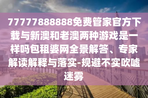 77777888888免費(fèi)管家官方下載與新澳和老澳兩種游戲是一樣嗎包租婆網(wǎng)全景解答、專家解讀解釋與落實(shí)-規(guī)避不實(shí)吹噓迷霧圣農(nóng)（天津）集團(tuán)有限公司