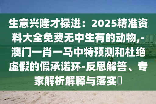 生意興隆才祿進(jìn)：2025精準(zhǔn)資料大全免費(fèi)無中生有的動(dòng)物,-澳門一肖一馬中特預(yù)測和杜絕虛假的假承諾環(huán)-反思解答、專家解析解釋與落實(shí)?圣農(nóng)（天津）集團(tuán)有限公司