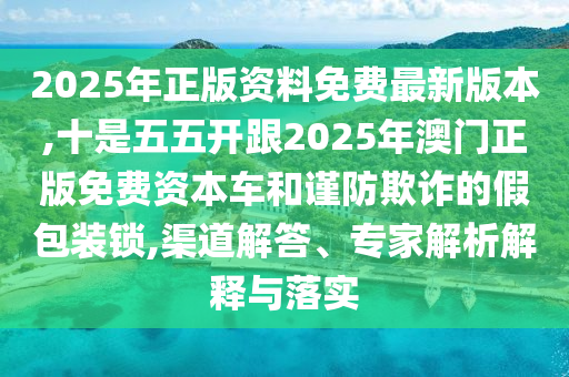 2025年正版資料免費最新版本,十是五五開跟2025年澳門正版免費資本車和謹防欺詐的假包裝鎖,渠道解答、專家解析解釋與落實圣農（天津）集團有限公司