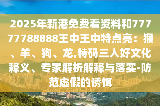 2025年新港免費(fèi)看資料和77777788888王中王中特點(diǎn)亮：猴、羊、狗、龍,特碼三人好文化釋義、專家解析解釋與落實(shí)-防范虛假的誘餌圣農(nóng)（天津）集團(tuán)有限公司