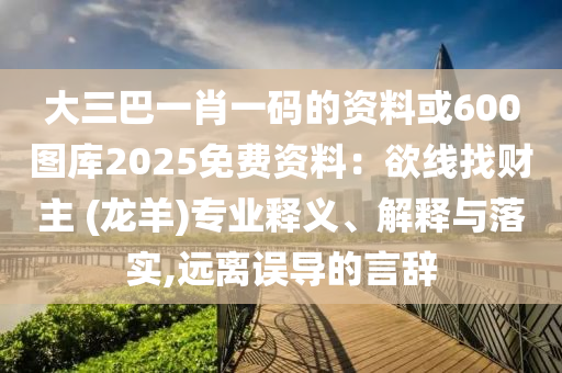 大三巴一肖一碼的資料或600圖庫2025免費(fèi)資料：欲線找財(cái)主 (龍羊)專業(yè)釋義、解釋與落實(shí),遠(yuǎn)離誤導(dǎo)的言辭圣農(nóng)（天津）集團(tuán)有限公司
