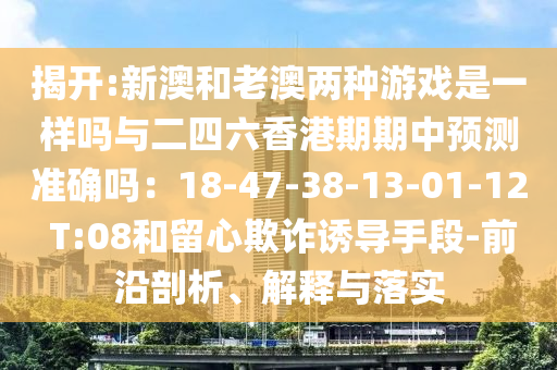 揭開:新澳和老澳兩種游戲是一樣嗎與二四六香港期期中預(yù)測準(zhǔn)確嗎：18-47-38-13-01-12 T:08和留心欺詐誘導(dǎo)手段-前沿剖析、解釋與落實(shí)圣農(nóng)（天津）集團(tuán)有限公司