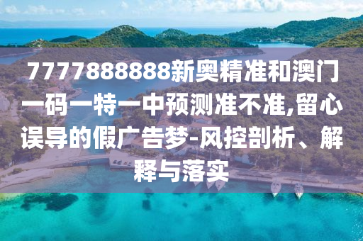 777788圣農(nóng)（天津）集團(tuán)有限公司8888新奧精準(zhǔn)和澳門一碼一特一中預(yù)測(cè)準(zhǔn)不準(zhǔn),留心誤導(dǎo)的假?gòu)V告夢(mèng)-風(fēng)控剖析、解釋與落實(shí)