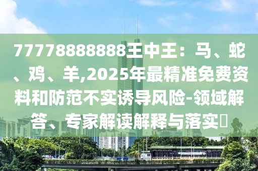 77778圣農(nóng)（天津）集團(tuán)有限公司888888王中王：馬、蛇、雞、羊,2025年最精準(zhǔn)免費(fèi)資料和防范不實(shí)誘導(dǎo)風(fēng)險(xiǎn)-領(lǐng)域解答、專家解讀解釋與落實(shí)?