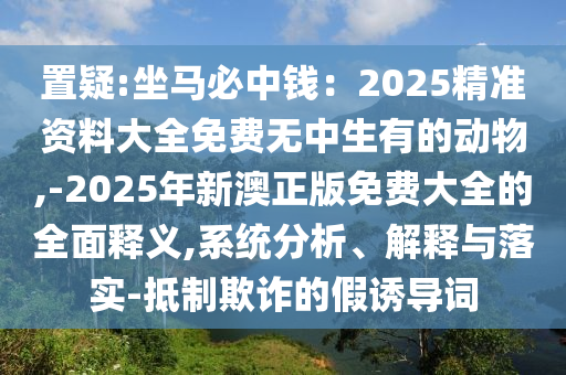 置疑:坐馬必中錢圣農(nóng)（天津）集團(tuán)有限公司：2025精準(zhǔn)資料大全免費(fèi)無中生有的動(dòng)物,-2025年新澳正版免費(fèi)大全的全面釋義,系統(tǒng)分析、解釋與落實(shí)-抵制欺詐的假誘導(dǎo)詞