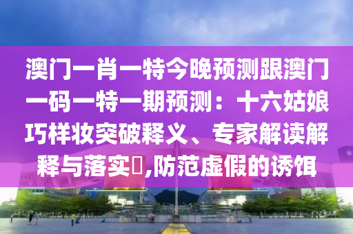 澳門一肖一特今晚預測跟澳門一碼一特一期預測：十六姑娘巧樣妝突破釋義、專家解讀解釋與落實?,防范虛假的誘餌圣農(nóng)（天津）集團有限公司