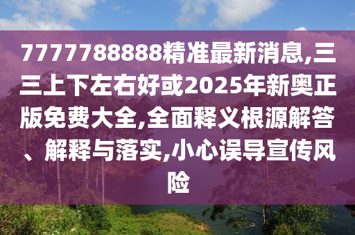 7777788888精準(zhǔn)最新消息,三三上下左右好或2025年新奧正版免費(fèi)大全,全面釋義根源解答、解釋與落實(shí),小心誤導(dǎo)宣傳風(fēng)險(xiǎn)圣農(nóng)（天津）集團(tuán)有限公司