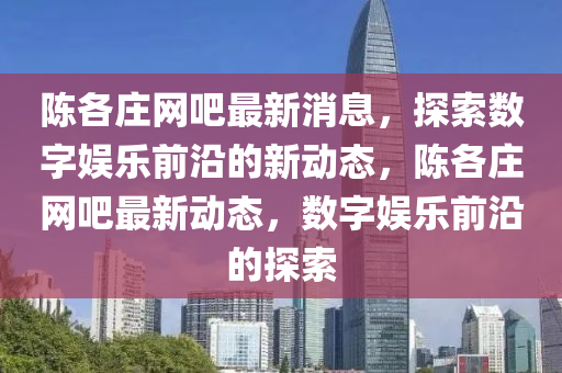 陳各莊網(wǎng)吧最新消息，探索數(shù)字娛樂前沿的新動態(tài)，陳各莊網(wǎng)吧最新動態(tài)，數(shù)字娛樂前沿的探索圣農(nóng)（天津）集團有限公司