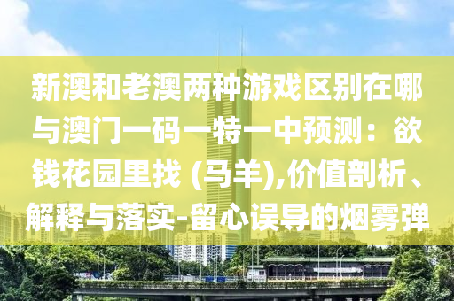 新澳和老澳兩種游戲區(qū)別在哪與澳門一碼一特一中預(yù)測：欲錢花園里找 (馬羊),價值剖析、解釋與落實-留心誤導(dǎo)的煙霧彈圣農(nóng)（天津）集團(tuán)有限公司