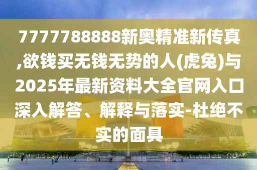 7777788888新奧精準(zhǔn)新傳真,欲錢買無(wú)錢無(wú)勢(shì)的人(虎兔)與2025年最新資料大全官網(wǎng)入口深入解答、解釋與落實(shí)-杜絕不實(shí)的面具圣農(nóng)（天津）集團(tuán)有限公司