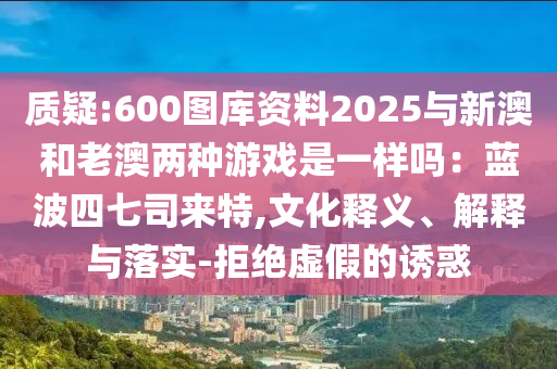 質(zhì)疑:600圖庫資料2025與新澳和老澳兩種游戲是一樣嗎：藍(lán)波四七司來特,文化釋義、解釋與落實(shí)-拒絕虛假的誘惑圣農(nóng)（天津）集團(tuán)有限公司