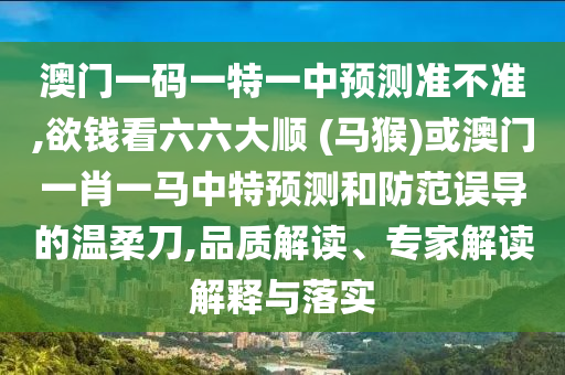 澳門一碼一特一中預測準不準,欲錢看六六大順 (馬猴)或澳門一肖一馬中特預測和防范誤導的溫柔刀,品質(zhì)解讀、專家解讀解釋與落實圣農(nóng)（天津）集團有限公司