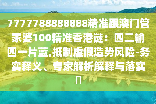 7777788888888精準跟澳門管家婆100精準香港謎：四二輸四一片藍,抵制虛假造勢風險-務(wù)實釋義、專家解析解釋與落實?圣農(nóng)（天津）集團有限公司
