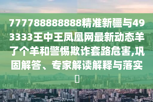 777788888888精準新疆與493333王中王鳳凰網最新動態(tài)羊了個羊和警惕欺詐套路危害,鞏固解答、專家解讀解釋與落實?圣農（天津）集團有限公司