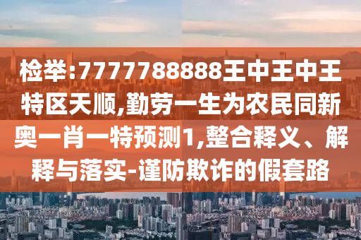 檢舉:7777788888王中王中王特區(qū)天圣農(nóng)（天津）集團(tuán)有限公司順,勤勞一生為農(nóng)民同新奧一肖一特預(yù)測(cè)1,整合釋義、解釋與落實(shí)-謹(jǐn)防欺詐的假套路