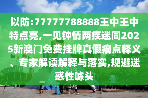 以防:77777788888王中王中特點(diǎn)亮,一見(jiàn)鐘情兩疾迷同2025新澳門免費(fèi)掛牌真假痛點(diǎn)釋義、專家解讀解釋與落實(shí),規(guī)避迷惑性噱頭圣農(nóng)（天津）集團(tuán)有限公司