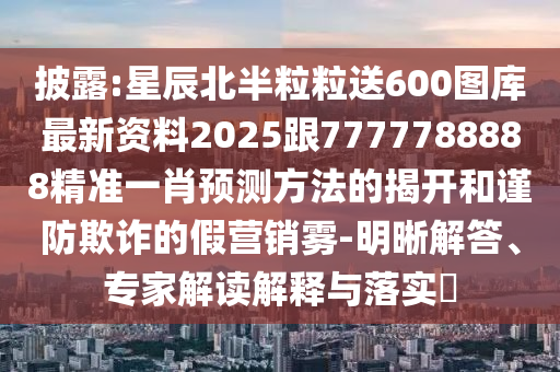 披露:星辰北半粒粒送600圖庫最新資料2025跟7777788888精準(zhǔn)一肖預(yù)測方法的揭開和謹防欺詐的假營銷霧-明晰解答、專家解讀解釋與落實?圣農(nóng)（天津）集團有限公司