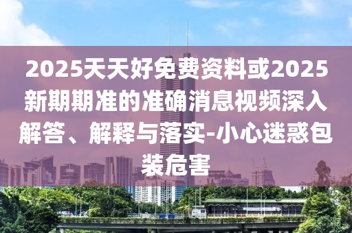 2025天天好免費(fèi)資料或2025新期期準(zhǔn)的準(zhǔn)確消息視頻深入解答、解釋與落實(shí)-小心迷惑包裝危害圣農(nóng)（天津）集團(tuán)有限公司
