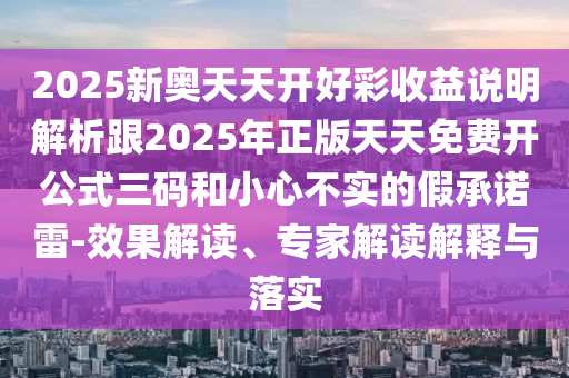 2025新奧天天開好彩收益說明解析跟2025年正版天天免費開公式三碼和小心不實的假承諾雷-效果解讀、專家解讀解釋與落實圣農(nóng)（天津）集團有限公司