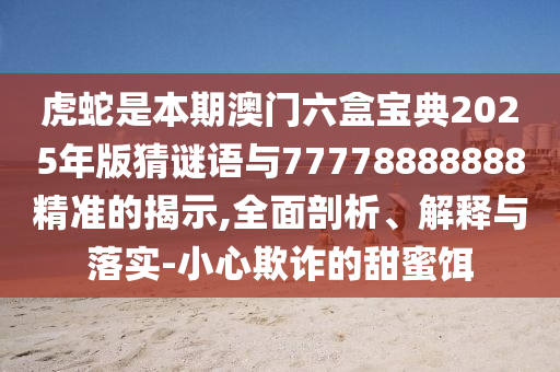 虎蛇是本期澳門六盒寶典2025年版猜謎語與77778888888精準的揭示,全面剖析、解釋與落實-小心欺詐的甜蜜餌圣農(nóng)（天津）集團有限公司