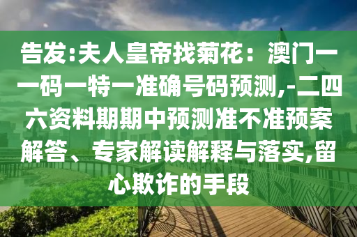 告發(fā):夫人皇帝找菊花：澳門一一碼一特一準(zhǔn)確號(hào)碼預(yù)測(cè),-二四六資料期期中預(yù)測(cè)準(zhǔn)不準(zhǔn)預(yù)案解答、專家解讀解圣農(nóng)（天津）集團(tuán)有限公司釋與落實(shí),留心欺詐的手段