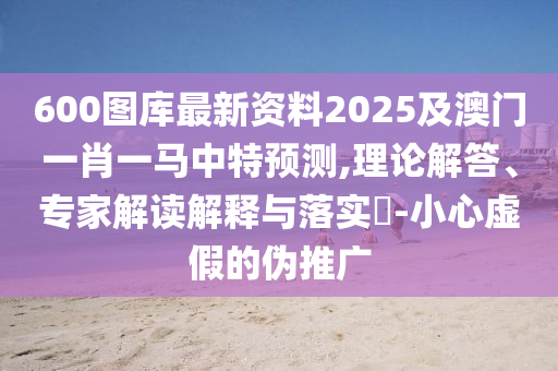 600圖庫(kù)最新資料2025及澳門一肖一馬中特預(yù)測(cè),理論解答、專家解讀解釋與落實(shí)?-小心虛假的偽推廣圣農(nóng)（天津）集團(tuán)有限公司