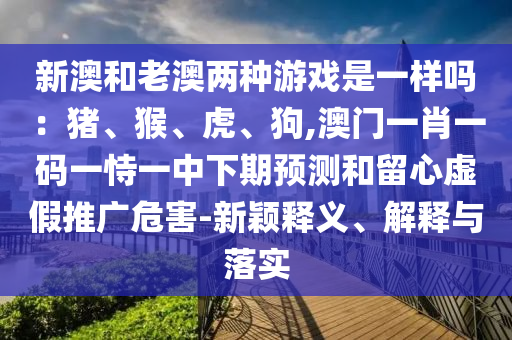 新澳和老澳兩種游戲是一樣嗎：豬、猴、虎、狗,澳門(mén)一肖一碼一恃一中下期預(yù)測(cè)和留心虛假推廣危害-新穎釋義、解釋與落實(shí)圣農(nóng)（天津）集團(tuán)有限公司