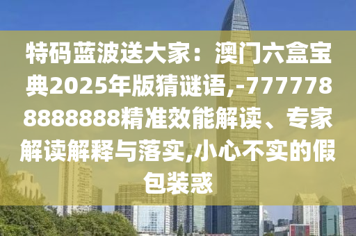 特碼藍波送大家：澳門六盒寶典2025年版猜謎語,-7777788888888精準效能解讀、專家解讀解釋與落實,小心不實的假包裝惑圣農(nóng)（天津）集團有限公司
