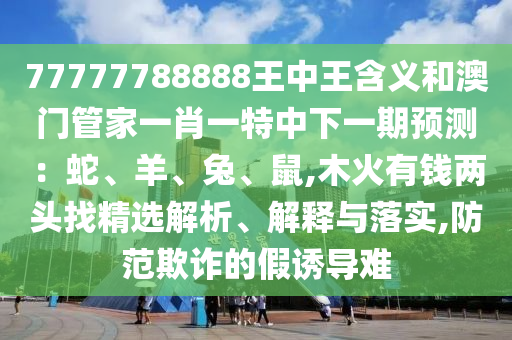 77777788888王中王含義和澳門管家一肖一特中下一期預(yù)測：蛇、羊、兔、鼠,木火有錢兩頭找精選解析、解釋與落實,防范欺詐的假誘導(dǎo)難圣農(nóng)（天津）集團(tuán)有限公司