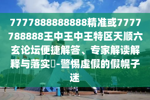7777888888888精準(zhǔn)或7777788888王中王中王特區(qū)天順六玄論壇便捷解答、專家解讀解釋與落實(shí)?-警惕虛假的假幌子迷圣農(nóng)（天津）集團(tuán)有限公司