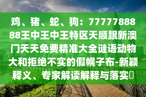 雞、豬、蛇、狗：7777788888王中王中王特區(qū)天順跟新澳門(mén)天天圣農(nóng)（天津）集團(tuán)有限公司免費(fèi)精準(zhǔn)大全謎語(yǔ)動(dòng)物大和拒絕不實(shí)的假幌子布-新穎釋義、專家解讀解釋與落實(shí)?