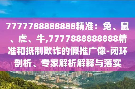 7777788888888精準(zhǔn)：兔、鼠、虎、牛,7777888888888精準(zhǔn)和抵制欺詐的假推廣像-閉環(huán)剖析、專家解析解釋與落實(shí)圣農(nóng)（天津）集團(tuán)有限公司