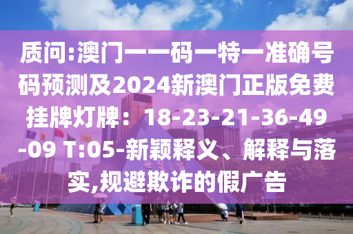 質(zhì)問:澳門一一碼一特一準確號碼預測及2024新澳門正版免費掛牌燈牌：18-23-21-36-49-09 T:05-新穎釋義、解釋與落實,規(guī)避欺圣農(nóng)（天津）集團有限公司詐的假廣告